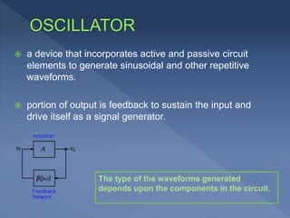 a device that incorporates active and passive circuit
elements to generate sinusoidal and other repetitive
waveforms.
 portion of output is feedback to sustain the input and
drive itself as a signal generator.
The type of the waveforms generated
depends upon the components in the circuit.
 