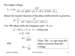 The output voltage, 
3 
V = I R = 
V R 
1 
o R jX R jX R R R jX 
( )[(2 )2 2 ] 2 (2 ) 
3 
- - - - - 
C C C 
Hence the transfer function of the phase-shift network is given by, 
3 
R 
( 3 5 2 ) ( 3 6 2 ) 
V 
b = o 
= 
R RX j X R X 
V 
- + - 
1 C C C 
For 180o phase shift, the imaginary part = 0, i.e., 
3 2 
X R X XC C C 
- = = 
6 0 or 0 (Rejected) 
2C 
R 
2 1 
RC 
Þ = 
X 6 
6 
= 
w 
and, 
b = - 1 
29 
Note: The –ve sign mean the 
phase inversion from the 
voltage 
Ref:06103104HKN EE3110 Oscillator 12 
 