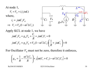 At node 1, 
( ) 1 1 V V i jwL p = + 
where, 
p i jwC V 1 2 = 
2 
L 
node 1 
I1 
I2 I3 
V1 
C2 R C1 
Þ V = V (1 - 
w LC ) 1 p 2 
Apply KCL at node 1, we have 
j C V g V V m w w p p 
2 + + + j CV = 
Vp 
0 1 1 
1 
R 
+ 
- 
gmVp 
(1 ) 1 0 2 1 
+ + - 2 
æ + j C 
ö çè 
j C V g V V LC m w w w p p p 
2 R 
÷ø 
= For Oscillator Vp must not be zero, therefore it enforces, 
ö 
1 [ ( ) ] 0 
gm w w w 
= - + + ÷ ÷ø 
LC 
+ - j C C LC C 
1 2 
3 
1 2 
2 
2 
æ 
ç çè 
R 
R 
I4 
Ref:06103104HKN EE3110 Oscillator 18 
 