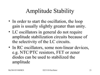 Amplitude Stability 
• In order to start the oscillation, the loop 
gain is usually slightly greater than unity. 
• LC oscillators in general do not require 
amplitude stabilization circuits because of 
the selectivity of the LC circuits. 
• In RC oscillators, some non-linear devices, 
e.g. NTC/PTC resistors, FET or zener 
diodes can be used to stabilized the 
amplitude 
Ref:06103104HKN EE3110 Oscillator 21 
 