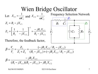 Wien Bridge Oscillator 
1 
C 
1 
C 
Let Frequency Selection Network 
= and 
1 
XC 1 
w 
1 1 C1 Z = R - jX 
2 
X= 
C 2 
w 
C 
jR X 
2 2 
2 2 
1 
2 2 
ù 
é 
Vi Vo 
jR X R jX 
= - - 
( / ) 
C C 
2 2 2 2 
2 
V 
o 
Z 
C 
jR X 
2 2 
b = - 
R - jX R - jX - 
jR X 
( )( ) C C C 
Ref:06103104HKN EE3110 Oscillator 7 
2 
1 1 
C 
C R jX 
R jX 
Z 
- 
= - úû 
êë 
- 
= + 
- 
Therefore, the feedback factor, 
( ) ( / ) 
1 1 2 2 2 2 
1 2 
C C C 
i 
R jX jR X R jX 
Z Z 
V 
- + - - 
+ 
b = = 
1 1 2 2 2 2 
R1 C1 
C2 R2 
Z1 
Z2 
 
