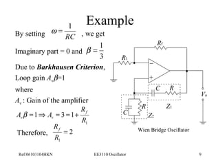 Example 
Rf 
- 
+ 
R 
R 
C 
R1 
C 
Z1 
Z2 
Vo 
w = 1 
By setting RC 
, we get 
b = 1 
Imaginary part = 0 and 
3 
Due to Barkhausen Criterion, 
Loop gain Avb=1 
where 
Av : Gain of the amplifier 
R 
A A f 
v v b = Þ = = + 
R 
1 
1 3 1 
RTherefore, f 2 
Wien Bridge Oscillator 
= 
R 
1 
Ref:06103104HKN EE3110 Oscillator 9 
 