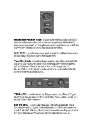 Horizontal Position knob- หมุนเพื่อปรับตำาแหน่งแนวนอนของทุก
ช่องและคณิตศาสตร์รูปแบบคลื่น (ตำาแหน่งของทริกเกอร์ที่สัมพันธ์กับ
ศูนย์กลางของหน้าจอ) ความละเอียดของการควบคุมนี้จะแตกต่างกันขึ้นอยู่
กับการตั้งค่า timebase กดเพื่อตั้งแนวนอนให้เป็นศูนย์.

HORI MENU - กดเพื่อแสดงเมนูแนวนอน คุณสามารถใช้เมนูในแนวนอน
เพื่อแสดงรูปคลื่นและเพื่อขยายส่วนของรูปคลื่น.

Time/Div knob- หมุนเพื่อเปลี่ยนขนาดเวลานอนเพื่อขยายหรือบีบอัด
สัญญาณ เมื่อโซนหน้าต่างช่วยให้มันเปลี่ยนแปลงความกว้างของโซน
หน้าต่างโดยการเปลี่ยน timebase หน้าต่าง เมื่อควบคุมเวลา /
Div ตั้ง 100 ms / div หรือช้าและโหมดทริกเกอร์ถูกตั้งค่าให้อัตโนมัติ,
สโคปจะเข้าสู่โหมดการซื้อสแกน.




TRIG MENU - กดเพื่อแสดงเมนู Trigger คุณสามารถใช้เมนู Trigger
เพื่อกำาหนดประเภทของการทริกเกอร์ (Edge, Pulse, Video, Slope ทาง
เลือก) และการตั้งค่าทริกเกอร์.

SET TO 50% - กดเพื่อปรับรูปแบบของคลื่นได้อย่างรวดเร็ว สโคป
สามารถตั้งค่าระดับ Trigger จะเป็นครึ่งทางระหว่างตำ่าสุดและสูงสุดระดับ
แรงดันไฟฟ้าอัตโนมัติ นี้จะเป็นประโยชน์เมื่อคุณเชื่อมต่อสัญญาณไปยัง E
XT หนุนเชื่อมต่อและกำาหนดแหล่งที่มาเรียกไปต่อหรือ Ext / 5.
 