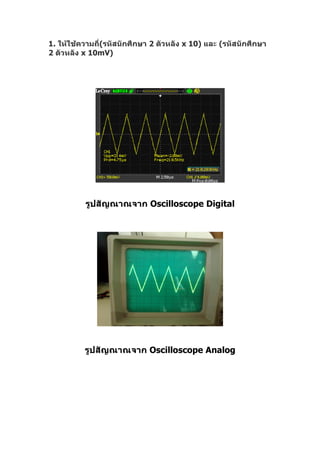 1. ให้ใช้ความถี่(รหัสนักศึกษา 2 ตัวหลัง x 10) และ (รหัสนักศึกษา
2 ตัวหลัง x 10mV)




          รูปสัญณาณจาก Oscilloscope Digital




          รูปสัญณาณจาก Oscilloscope Analog
 