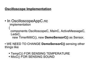 Oscilloscope Implementation In OscilloscopeAppC.nc implementation { components OscilloscopeC, MainC, ActiveMessageC, LedsC,  new TimerMilliC(), new  DemoSensorC()  as Sensor, WE NEED TO CHANGE  DemoSensorC()  sensing other things like TempC() FOR SENSING TEMPERATURE MicC() FOR SENSING SOUND 