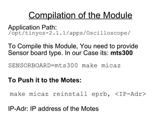 Compilation of the Module Application Path: /opt/tinyos-2.1.1/apps/Oscilloscope/ To Compile this Module, You need to provide Sensor board type. In our Case its:  mts300 SENSORBOARD=mts300 make micaz To Push it to the Motes: make micaz reinstall eprb, <IP-Adr> IP-Adr: IP address of the Motes 