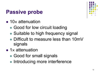 Passive probe




10 attenuation
 Good for low circuit loading
 Suitable to high frequency signal
 Difficult to measure less than 10mV
signals
1 attenuation
 Good for small signals
 Introducing more interference
12

 