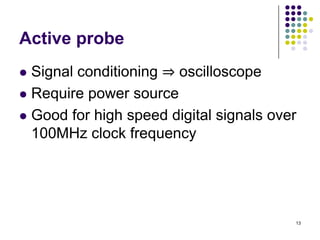 Active probe
Signal conditioning ⇒ oscilloscope
 Require power source
 Good for high speed digital signals over
100MHz clock frequency


13

 