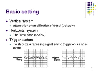 Basic setting


Vertical system




Horizontal system




attenuation or amplification of signal (volts/div)
The Time base (sec/div)

Trigger system


To stabilize a repeating signal and to trigger on a single
event

5

 