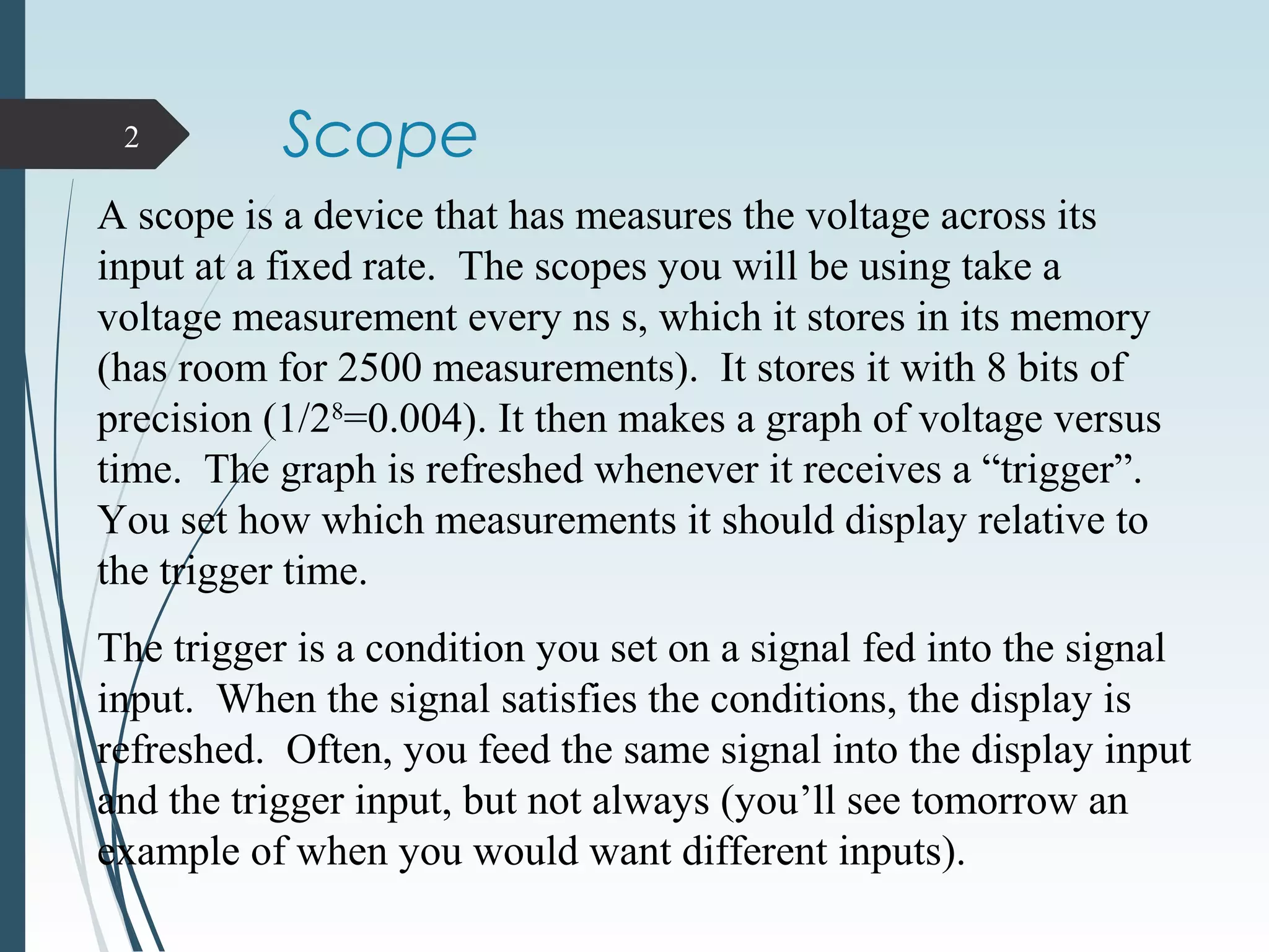 Scope2
A scope is a device that has measures the voltage across its
input at a fixed rate. The scopes you will be using take a
voltage measurement every ns s, which it stores in its memory
(has room for 2500 measurements). It stores it with 8 bits of
precision (1/28
=0.004). It then makes a graph of voltage versus
time. The graph is refreshed whenever it receives a “trigger”.
You set how which measurements it should display relative to
the trigger time.
The trigger is a condition you set on a signal fed into the signal
input. When the signal satisfies the conditions, the display is
refreshed. Often, you feed the same signal into the display input
and the trigger input, but not always (you’ll see tomorrow an
example of when you would want different inputs).