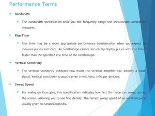 Performance Terms
 Bandwidth
 The bandwidth specification tells you the frequency range the oscilloscope accurately
measures.
 Rise Time
 Rise time may be a more appropriate performance consideration when you expect to
measure pulses and steps. An oscilloscope cannot accurately display pulses with rise times
faster than the specified rise time of the oscilloscope.
 Vertical Sensitivity
 The vertical sensitivity indicates how much the vertical amplifier can amplify a weak
signal. Vertical sensitivity is usually given in millivolts (mV) per division.
 Sweep Speed
 For analog oscilloscopes, this specification indicates how fast the trace can sweep across
the screen, allowing you to see fine details. The fastest sweep speed of an oscilloscope is
usually given in nanoseconds/div.
 
