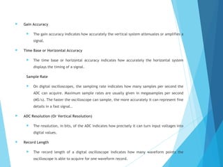  Gain Accuracy
 The gain accuracy indicates how accurately the vertical system attenuates or amplifies a
signal.
 Time Base or Horizontal Accuracy
 The time base or horizontal accuracy indicates how accurately the horizontal system
displays the timing of a signal.
Sample Rate
 On digital oscilloscopes, the sampling rate indicates how many samples per second the
ADC can acquire. Maximum sample rates are usually given in megasamples per second
(MS/s). The faster the oscilloscope can sample, the more accurately it can represent fine
details in a fast signal..
 ADC Resolution (Or Vertical Resolution)
 The resolution, in bits, of the ADC indicates how precisely it can turn input voltages into
digital values.
 Record Length
 The record length of a digital oscilloscope indicates how many waveform points the
oscilloscope is able to acquire for one waveform record.
 