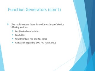 Function Generators (con’t)
 Like multimeters there is a wide variety of device
offering various
 Amplitude characteristics
 Bandwidth
 Adjustments of rise and fall times
 Modulation capability (AM, FM, Pulse, etc.)
 