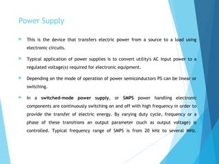 Power Supply
 This is the device that transfers electric power from a source to a load using
electronic circuits.
 Typical application of power supplies is to convert utility's AC input power to a
regulated voltage(s) required for electronic equipment.
 Depending on the mode of operation of power semiconductors PS can be linear or
switching.
 In a switched-mode power supply, or SMPS power handling electronic
components are continuously switching on and off with high frequency in order to
provide the transfer of electric energy. By varying duty cycle, frequency or a
phase of these transitions an output parameter (such as output voltage) is
controlled. Typical frequency range of SMPS is from 20 kHz to several MHz.
 