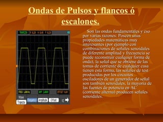 Ondas de Pulsos y flancos ó
escalones.
Son las ondas fundamentales y esoSon las ondas fundamentales y eso
por varias razones: Poseen unaspor varias razones: Poseen unas
propiedades matemáticas muypropiedades matemáticas muy
interesantes (por ejemplo coninteresantes (por ejemplo con
combinaciones de señales senoidalescombinaciones de señales senoidales
de diferente amplitud y frecuencia sede diferente amplitud y frecuencia se
puede reconstruir cualquier forma depuede reconstruir cualquier forma de
onda), la señal que se obtiene de lasonda), la señal que se obtiene de las
tomas de corriente de cualquier casatomas de corriente de cualquier casa
tienen esta forma, las señales de testtienen esta forma, las señales de test
producidas por los circuitosproducidas por los circuitos
osciladores de un generador de señalosciladores de un generador de señal
son también senoidales, la mayoria deson también senoidales, la mayoria de
las fuentes de potencia en AClas fuentes de potencia en AC
(corriente alterna) producen señales(corriente alterna) producen señales
senoidales.senoidales.
 