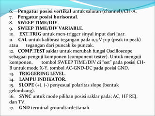 6. Pengatur posisi vertikal untuk saluran (channel)/CH-A.
7. Pengatur posisi horisontal.
8. SWEEP TIME/DIV.
9. SWEEP TIME/DIV VARIABLE.
10. EXT.TRIG untuk men-trigger sinyal input dari luar.
11. CAL untuk kalibrasi tegangan pada 0,5 V p-p (peak to peak)
atau tegangan dari puncak ke puncak.
12. COMP.TEST saklar untuk merubah fungsi Oscilloscope
sebagaai penguji komponen (component tester). Untuk menguji
komponen, tombol SWEEP TIME/DIV di “set” pada posisi CH-
B untuk mode X-Y. tombol AC-GND-DC pada posisi GND.
13. TRIGGERING LEVEL.
14. LAMPU INDIKATOR.
15. SLOPE (+), (-) penyesuai polaritas slope (bentuk
gelombang).
16. SYNC untuk mode pilihan posisi saklar pada; AC, HF REJ,
dan TV.
17. GND terminal ground/arde/tanah.
 