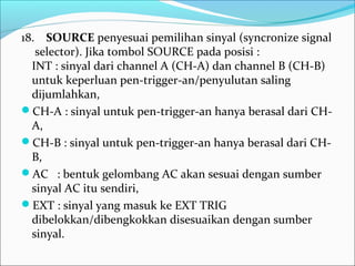 18.    SOURCE penyesuai pemilihan sinyal (syncronize signal 
 selector). Jika tombol SOURCE pada posisi :
INT : sinyal dari channel A (CH-A) dan channel B (CH-B) 
untuk keperluan pen-trigger-an/penyulutan saling 
dijumlahkan,
CH-A : sinyal untuk pen-trigger-an hanya berasal dari CH-
A, 
CH-B : sinyal untuk pen-trigger-an hanya berasal dari CH-
B,
AC   : bentuk gelombang AC akan sesuai dengan sumber 
sinyal AC itu sendiri,
EXT : sinyal yang masuk ke EXT TRIG 
dibelokkan/dibengkokkan disesuaikan dengan sumber 
sinyal.
 