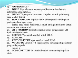 19.    POWER ON-OFF.
20.    FOCUS digunakan untuk menghasilkan tampilan bentuk 
gelombang yang optimal.
21.    INTENSITY pengatur kecerahan tampilan bentuk gelombang 
agar mudah dilihat.
22.    TRACE ROTATOR digunakan utuk memposisikan tampilan 
garis pada layar agar tetap
         berada pada posisi horisontal. Sebuah obeng dibutuhkan untuk 
memutar trace rotator ini.
23.    CH-B POSITION tombol pengatur untuk penggunaaan CH-
B/channel (saluran) B.
24.    VOLTS/DIV pelemah vertikal untuk CH-B.
25.    VARIABLE.
26.    VERTICAL INPUT input vertikal untuk CH-B.
27.    AC-GND-DC untuk CH-B kegunaannya sama seperti penjelasan 
yang terdapat pada
         nomor 2.
28.    COMPONET TEST IN terminal untuk komponen yang akan 
diuji.
 