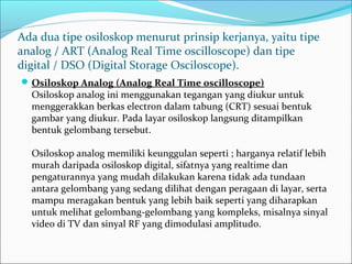Ada dua tipe osiloskop menurut prinsip kerjanya, yaitu tipe 
analog / ART (Analog Real Time oscilloscope) dan tipe 
digital / DSO (Digital Storage Osciloscope).
Osiloskop Analog (Analog Real Time oscilloscope) 
Osiloskop analog ini menggunakan tegangan yang diukur untuk 
menggerakkan berkas electron dalam tabung (CRT) sesuai bentuk 
gambar yang diukur. Pada layar osiloskop langsung ditampilkan 
bentuk gelombang tersebut.
Osiloskop analog memiliki keunggulan seperti ; harganya relatif lebih 
murah daripada osiloskop digital, sifatnya yang realtime dan 
pengaturannya yang mudah dilakukan karena tidak ada tundaan 
antara gelombang yang sedang dilihat dengan peragaan di layar, serta 
mampu meragakan bentuk yang lebih baik seperti yang diharapkan 
untuk melihat gelombang-gelombang yang kompleks, misalnya sinyal 
video di TV dan sinyal RF yang dimodulasi amplitudo.
 