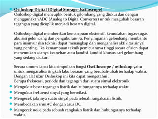  Osiloskop Digital (Digital Storage Osciloscope)
Osiloskop digital mencuplik bentuk gelombang yang diukur dan dengan 
menggunakan ADC (Analog to Digital Converter) untuk mengubah besaran 
tegangan yang dicuplik menjadi besaran digital.
Osiloskop digital memberikan kemampuan ekstensif, kemudahan tugas-tugas 
akuisisi gelombang dan pengukurannya. Penyimpanan gelombang membantu 
para insinyur dan teknisi dapat menangkap dan menganalisa aktivitas sinyal 
yang penting. Jika kemampuan teknik pemicuannya tinggi secara efisien dapat 
menemukan adanya keanehan atau kondisi-kondisi khusus dari gelombang 
yang sedang diukur.
Secara umum dapat kita simpulkan fungsi Oscilloscope / osiloskop yaitu 
untuk menganalisa tingkah laku besaran yang berubah-ubah terhadap waktu. 
Dengan alat ukur Osiloskop ini kita dapat mengetahui :
Berapa frekuensi, periode dan tegangan dari suatu sinyal elektronik.  
 Mengukur besar tegangan listrik dan hubungannya terhadap waktu. 
 Mengukur frekuensi sinyal yang berosilasi. 
 Mengecek jalannya suatu sinyal pada sebuah rangakaian listrik. 
 Membedakan arus AC dengan arus DC.
 Mengecek noise pada sebuah rangkaian listrik dan hubungannya terhadap 
waktu.
 