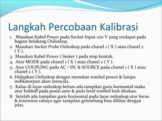 Langkah Percobaan Kalibrasi
1.   Masukan Kabel Power pada Socket Input 220 V yang terdapat pada 
bagian belakang Osiloskop.
2.  Masukan Socket Probe Osiloskop pada chanel 1 ( X ) atau chanel 2 
( Y ).
3.  Masukan Kabel Power ( Steker ) pada stop kontak.
4.  Atur MODE pada chanel 1 ( X ) atau chanel 2 ( Y ).
5.  Atur COUPLING pada AC / DC & SOURCE pada chanel 1 ( X ) atau 
chanel 2 ( Y ).
6. Hidupkan Osiloskop dengan menekan tombol power & lampu 
indikatorpun akan menyala. 
7.  Kalau di layar osiloskop belum ada tampilan garis horisontal maka 
atur holdoff pada posisi auto & pada level tombol lock ditekan. 
8.  Setelah ada tampilan garis horisontal pada layar osiloskop atur focus 
& intensitas cahaya agar tampilan gelombang bisa dilihat dengan 
jelas. 
 