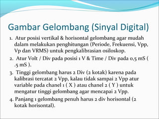 Gambar Gelombang (Sinyal Digital)
1. Atur posisi vertikal & horisontal gelombang agar mudah
dalam melakukan penghitungan (Periode, Frekuensi, Vpp,
Vp dan VRMS) untuk pengkalibrasian osiloskop.
2. Atur Volt / Div pada posisi 1 V & Time / Div pada 0,5 mS (
.5 mS ).
3. Tinggi gelombang harus 2 Div (2 kotak) karena pada
kalibrasi tercatat 2 Vpp, kalau tidak sampai 2 Vpp atur
variable pada chanel 1 ( X ) atau chanel 2 ( Y ) untuk
mengatur tinggi gelombang agar mencapai 2 Vpp.
4. Panjang 1 gelombang penuh harus 2 div horisontal (2
kotak horisontal).
 