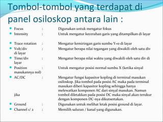 Tombol-tombol yang terdapat di
panel osiloskop antara lain :
 Focus : Digunakan untuk mengatur fokus
 Intensity : Untuk mengatur kecerahan garis yang ditampilkan di layar
 Trace rotation : Mengatur kemiringan garis sumbu Y=0 di layar
 Volt/div : Mengatur berapa nilai tegangan yang diwakili oleh satu div
di layar
 Time/div : Mengatur berapa nilai waktu yang diwakili oleh satu div di
layar
 Position : Untuk mengatur posisi normal sumbu X (ketika sinyal
masukannya nol)
 AC/DC : Mengatur fungsi kapasitor kopling di terminal masukan
osiloskop. Jika tombol pada posisi AC maka pada terminal
masukan diberi kapasitor kopling sehingga hanya
melewatkan komponen AC dari sinyal masukan. Namun
jika tombol diletakkan pada posisi DC maka sinyal akan terukur
dengan komponen DC-nya dikutsertakan.
 Ground : Digunakan untuk melihat letak posisi ground di layar.
 Channel 1/ 2 : Memilih saluran / kanal yang digunakan.
 