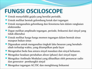 FUNGSI OSCILOSCOPE
Untuk menyelidiki gejala yang bersifat periodik.
Untuk melihat bentuk gelombang kotak dari tegangan
Untuk menganalisis gelombang dan fenomena lain dalam rangkaian
elektronika
Dapat melihat amplitudo tegangan, periode, frekuensi dari sinyal yang
tidak diketahui
Untuk melihat harga-harga momen tegangan dalam bentuk sinus
maupun bukan sinus
Digunakan untuk menganalisa tingkah laku besaran yang berubah-
ubah terhadap waktu, yang ditampilkan pada layar
Mengetahui beda fasa antara sinyal masukan dan sinyal keluaran.
Mengukur keadaan perubahan aliran (phase) dari sinyal input
Mengukur Amlitudo Modulasi yang dihasilkan oleh pemancar radio
dan generator pembangkit sinyal
Mengukur tegangan AC/DC dan menghitung frekuensi
 