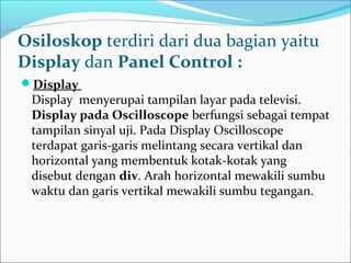 Osiloskop terdiri dari dua bagian yaitu
Display dan Panel Control :
Display
Display menyerupai tampilan layar pada televisi.
Display pada Oscilloscope berfungsi sebagai tempat
tampilan sinyal uji. Pada Display Oscilloscope
terdapat garis-garis melintang secara vertikal dan
horizontal yang membentuk kotak-kotak yang
disebut dengan div. Arah horizontal mewakili sumbu
waktu dan garis vertikal mewakili sumbu tegangan.
 