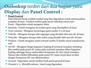  Panel Control
Panel kontrol berisi tombol-tombol yang bisa digunakan untuk menyesuaikan
tampilan di layar. Tombol-tombol pada panel osiloskop antara lain :
Focus : Digunakan untuk mengatur fokus
 Intensity : Untuk mengatur kecerahan garis yang ditampilkan di layar
 Trace rotation : Mengatur kemiringan garis sumbu Y=0 di layar
 Volt/div : Mengatur berapa nilai tegangan yang diwakili oleh satu div di layar
 Time/div : Mengatur berapa nilai waktu yang diwakili oleh satu div di layar
 Position : Untuk mengatur posisi normal sumbu X (ketika sinyal masukannya
nol)
 AC/DC : Mengatur fungsi kapasitor kopling di terminal masukan osiloskop.
Jika tombol pada posisi AC maka pada terminal masukan diberi kapasitor
kopling sehingga hanya melewatkan komponen AC dari sinyal masukan.
Namun jika tombol diletakkan pada posisi DC maka sinyal akan terukur
dengan komponen DC-nya dikutsertakan.
 Ground : Digunakan untuk melihat letak posisi ground di layar.
 Channel 1/ 2 : Memilih saluran / kanal yang digunakan.
Osiloskop terdiri dari dua bagian yaitu
Display dan Panel Control :
 