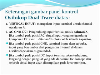 Keterangan gambar panel kontrol
Osilokop Dual Trace diatas :
1. VERTICAL INPUT : merupakan input terminal untuk channel-
A/saluran A.
2. AC-GND-DC : Penghubung input vertikal untuk saluran A.
Jika tombol pada posisi AC, sinyal input yang mengandung
komponen DC akan ditahan/di-blokir oleh sebuah kapasitor.
Jika tombol pada posisi GND, terminal input akan terbuka,
input yang bersumber dari penguatan internal di dalam
Oscilloscope akan di-grounded.
Jika tombol pada posisi DC, input terminal akan terhubung
langsung dengan penguat yang ada di dalam Oscilloscope dan
seluruh sinyal input akan ditampilkan pada layar monitor.
 