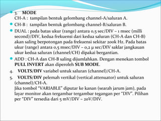 3. MODE
CH-A : tampilan bentuk gelombang channel-A/saluran A.
CH-B : tampilan bentuk gelombang channel-B/saluran B.
DUAL : pada batas ukur (range) antara 0,5 sec/DIV – 1 msec (milli
second)/DIV, kedua frekuensi dari kedua saluran (CH-A dan CH-B)
akan saling berpotongan pada frekuensi sekitar 200k Hz. Pada batas
ukur (range) antara 0,5 msec/DIV – 0,2 µ sec/DIV saklar jangkauan
ukur kedua saluran (channel/CH) dipakai bergantian.
ADD : CH-A dan CH-B saling dijumlahkan. Dengan menekan tombol
PULL INVERT akan diperoleh SUB MODE.
4. VOLTS/DIV variabel untuk saluran (channel)/CH-A.
5. VOLTS/DIV pelemah vertikal (vertical attenuator) untuk saluran
(channel)/CH-A.
Jika tombol “VARIABLE” diputar ke kanan (searah jarum jam), pada
layar monitor akan tergambar tergambar tegangan per “DIV”. Pilihan
per “DIV” tersedia dari 5 mV/DIV – 20V/DIV.
 