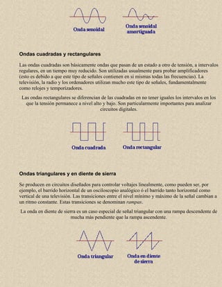 Ondas cuadradas y rectangulares
Las ondas cuadradas son básicamente ondas que pasan de un estado a otro de tensión, a intervalos
regulares, en un tiempo muy reducido. Son utilizadas usualmente para probar amplificadores
(esto es debido a que este tipo de señales contienen en si mismas todas las frecuencias). La
televisión, la radio y los ordenadores utilizan mucho este tipo de señales, fundamentalmente
como relojes y temporizadores.
Las ondas rectangulares se diferencian de las cuadradas en no tener iguales los intervalos en los
que la tensión permanece a nivel alto y bajo. Son particularmente importantes para analizar
circuitos digitales.

Ondas triangulares y en diente de sierra
Se producen en circuitos diseñados para controlar voltajes linealmente, como pueden ser, por
ejemplo, el barrido horizontal de un osciloscopio analógico ó el barrido tanto horizontal como
vertical de una televisión. Las transiciones entre el nivel mínimo y máximo de la señal cambian a
un ritmo constante. Estas transiciones se denominan rampas.
La onda en diente de sierra es un caso especial de señal triangular con una rampa descendente de
mucha más pendiente que la rampa ascendente.

 