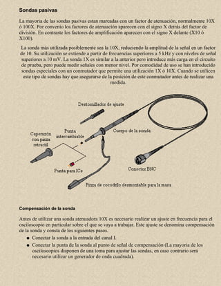 Sondas pasivas
La mayoria de las sondas pasivas estan marcadas con un factor de atenuación, normalmente 10X
ó 100X. Por convenio los factores de atenuación aparecen con el signo X detrás del factor de
división. En contraste los factores de amplificación aparecen con el signo X delante (X10 ó
X100).
La sonda más utilizada posiblemente sea la 10X, reduciendo la amplitud de la señal en un factor
de 10. Su utilización se extiende a partir de frecuencias superiores a 5 kHz y con niveles de señal
superiores a 10 mV. La sonda 1X es similar a la anterior pero introduce más carga en el circuito
de prueba, pero puede medir señales con menor nivel. Por comodidad de uso se han introducido
sondas especiales con un conmutador que permite una utilización 1X ó 10X. Cuando se utilicen
este tipo de sondas hay que asegurarse de la posición de este conmutador antes de realizar una
medida.

Compensación de la sonda

Antes de utilizar una sonda atenuadora 10X es necesario realizar un ajuste en frecuencia para el
osciloscopio en particular sobre el que se vaya a trabajar. Este ajuste se denomina compensación
de la sonda y consta de los siguientes pasos.
q Conectar la sonda a la entrada del canal I.
q Conectar la punta de la sonda al punto de señal de compensación (La mayoria de los
osciloscopios disponen de una toma para ajustar las sondas, en caso contrario será
necesario utilizar un generador de onda cuadrada).

 
