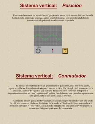 Sistema vertical:

Posición

Este control consta de un potenciómetro que permite mover verticalmente la forma de onda
hasta el punto exacto que se desee.Cuando se está trabajando con una sola señal el punto
normalmente elegido suele ser el centro de la pantalla.

Sistema vertical:

Conmutador

Se trata de un conmutador con un gran número de posiciones, cada una de las cuales,
representa el factor de escala empleado por el sistema vertical. Por ejemplo si el mando esta en la
posición 2 voltios/div significa que cada una de las divisiones verticales de la pantalla
(aproximadamente de un 1 cm.) representan 2 voltios. Las divisiones más pequeñas representaran
una quinta parte de este valor, o sea, 0.4 voltios.
La máxima tensión que se puede visualizar con el osciloscopio presentado y con una sonda
de 10X será entonces: 10 (factor de división de la sonda) x 20 voltios/div (máxima escala) x 8
divisiones verticales = 1600 voltios. En la pantalla se representa una señal de 1Vpp tal como la
veriamos en diferentes posiciones del conmutador.

 