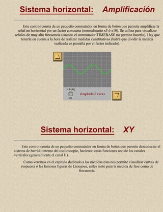 Sistema horizontal:

Amplificación

Este control consta de un pequeño conmutador en forma de botón que permite amplificar la
señal en horizontal por un factor constante (normalmente x5 ó x10). Se utiliza para visualizar
señales de muy alta frecuencia (cuando el conmutador TIMEBASE no permite hacerlo). Hay que
tenerle en cuenta a la hora de realizar medidas cuantitativas (habrá que dividir la medida
realizada en pantalla por el factor indicado).

Sistema horizontal:

XY

Este control consta de un pequeño conmutador en forma de botón que permite desconectar el
sistema de barrido interno del osciloscopio, haciendo estas funciones uno de los canales
verticales (generalmente el canal II).
Como veremos en el capítulo dedicado a las medidas esto nos permite visualizar curvas de
respuesta ó las famosas figuras de Lissajous, utiles tanto para la medida de fase como de
frecuencia.

 