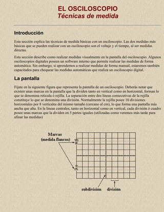 EL OSCILOSCOPIO
Técnicas de medida
Introducción
Esta sección explica las técnicas de medida básicas con un osciloscopio. Las dos medidas más
básicas que se pueden realizar con un osciloscopio son el voltaje y el tiempo, al ser medidas
directas.
Esta sección describe como realizar medidas visualmente en la pantalla del osciloscopio. Algunos
osciloscopios digitales poseen un software interno que permite realizar las medidas de forma
automática. Sin embargo, si aprendemos a realizar medidas de forma manual, estaremos también
capacitados para chequear las medidas automáticas que realiza un osciloscopio digital.

La pantalla
Fijate en la siguiente figura que representa la pantalla de un osciloscopio. Deberás notar que
existen unas marcas en la pantalla que la dividen tanto en vertical como en horizontal, forman lo
que se denomina reticula ó rejilla. La separación entre dos lineas consecutivas de la rejilla
constituye lo que se denomina una división. Normalmente la rejilla posee 10 divisiones
horizontales por 8 verticales del mismo tamaño (cercano al cm), lo que forma una pantalla más
ancha que alta. En la lineas centrales, tanto en horizontal como en vertical, cada división ó cuadro
posee unas marcas que la dividen en 5 partes iguales (utilizadas como veremos más tarde para
afinar las medidas)

 