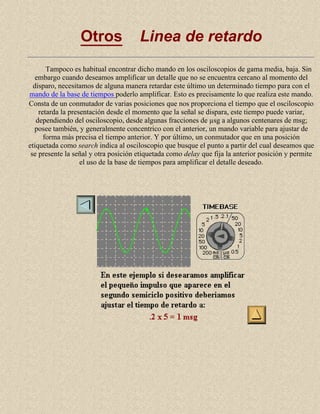 Otros

Linea de retardo

Tampoco es habitual encontrar dicho mando en los osciloscopios de gama media, baja. Sin
embargo cuando deseamos amplificar un detalle que no se encuentra cercano al momento del
disparo, necesitamos de alguna manera retardar este último un determinado tiempo para con el
mando de la base de tiempos poderlo amplificar. Esto es precisamente lo que realiza este mando.
Consta de un conmutador de varias posiciones que nos proporciona el tiempo que el osciloscopio
retarda la presentación desde el momento que la señal se dispara, este tiempo puede variar,
dependiendo del osciloscopio, desde algunas fracciones de µsg a algunos centenares de msg;
posee también, y generalmente concentrico con el anterior, un mando variable para ajustar de
forma más precisa el tiempo anterior. Y por último, un conmutador que en una posición
etiquetada como search indica al osciloscopio que busque el punto a partir del cual deseamos que
se presente la señal y otra posición etiquetada como delay que fija la anterior posición y permite
el uso de la base de tiempos para amplificar el detalle deseado.

 