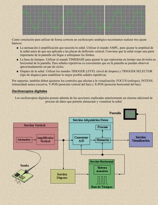 Como conclusión para utilizar de forma correcta un osciloscopio analógico necesitamos realizar tres ajuste
básicos:
q La atenuación ó amplificación que necesita la señal. Utilizar el mando AMPL. para ajustar la amplitud de
la señal antes de que sea aplicada a las placas de deflexión vertical. Conviene que la señal ocupe una parte
importante de la pantalla sin llegar a sobrepasar los límites.
q La base de tiempos. Utilizar el mando TIMEBASE para ajustar lo que representa en tiempo una división en
horizontal de la pantalla. Para señales repetitivas es conveniente que en la pantalla se puedan observar
aproximadamente un par de ciclos.
q Disparo de la señal. Utilizar los mandos TRIGGER LEVEL (nivel de disparo) y TRIGGER SELECTOR
(tipo de disparo) para estabilizar lo mejor posible señales repetitivas.
Por supuesto, también deben ajustarse los controles que afectan a la visualización: FOCUS (enfoque), INTENS.
(intensidad) nunca excesiva, Y-POS (posición vertical del haz) y X-POS (posición horizontal del haz).
Osciloscopios digitales
Los osciloscopios digitales poseen además de las secciones explicadas anteriormente un sistema adicional de
proceso de datos que permite almacenar y visualizar la señal.

 