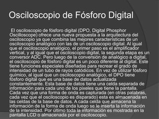 Osciloscopio de Fósforo Digital 
El osciloscopio de fósforo digital (DPO, Digital Phosphor 
Oscilloscope) ofrece una nueva propuesta a la arquitectura del 
osciloscopio ya que combina las mejores características de un 
osciloscopio analógico con las de un osciloscopio digital. Al igual 
que el osciloscopio analógico, el primer paso es el amplificador 
vertical, y al igual que el osciloscopio digital, la segunda etapa es un 
conversor ADC. Pero luego de la conversión de analógico a digital, 
el osciloscopio de fósforo digital es un poco diferente al digital. Este 
tiene funciones especiales diseñadas para recrear el grado de 
intensidad de un tubo de rayos catódicos. En vez de utilizar fósforo 
químico, al igual que un osciloscopio analógico, el DPO tiene 
fósforo digital que es una base de datos actualizada 
constantemente. Esta base de datos tiene una celda separada de 
información para cada uno de los pixeles que tiene la pantalla. 
Cada vez que una forma de onda es capturada (en otras palabras, 
cada vez que el osciloscopio es disparado) esta es almacenada en 
las celdas de la base de datos. A cada celda que almacena la 
información de la forma de onda luego se le inserta la información 
de la intensidad. Por último toda la información es mostrada en la 
pantalla LCD o almacenada por el osciloscopio. 
 