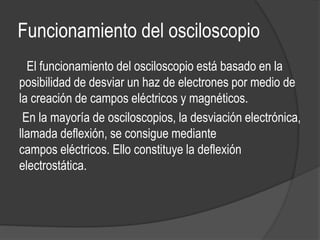 Funcionamiento del osciloscopio 
El funcionamiento del osciloscopio está basado en la 
posibilidad de desviar un haz de electrones por medio de 
la creación de campos eléctricos y magnéticos. 
En la mayoría de osciloscopios, la desviación electrónica, 
llamada deflexión, se consigue mediante 
campos eléctricos. Ello constituye la deflexión 
electrostática. 
 