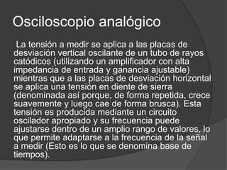 Osciloscopio analógico 
La tensión a medir se aplica a las placas de 
desviación vertical oscilante de un tubo de rayos 
catódicos (utilizando un amplificador con alta 
impedancia de entrada y ganancia ajustable) 
mientras que a las placas de desviación horizontal 
se aplica una tensión en diente de sierra 
(denominada así porque, de forma repetida, crece 
suavemente y luego cae de forma brusca). Esta 
tensión es producida mediante un circuito 
oscilador apropiado y su frecuencia puede 
ajustarse dentro de un amplio rango de valores, lo 
que permite adaptarse a la frecuencia de la señal 
a medir (Esto es lo que se denomina base de 
tiempos). 
 