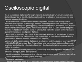 Osciloscopio digital 
En el osciloscopio digital la señal es previamente digitalizada por un conversor analógico 
digital. Al depender la fiabilidad de la visualización de la calidad de este componente, esta 
debe ser cuidada al máximo. 
Las características y procedimientos señalados para los osciloscopios analógicos son 
aplicables a los digitales. Sin embargo, en estos se tienen posibilidades adicionales, tales 
como el disparo anticipado (pre-triggering) para la visualización de eventos de corta duración, 
o la memorización del oscilograma transfiriendo los datos a un PC. Esto permite comparar 
medidas realizadas en el mismo punto de un circuito o elemento. Existen asimismo equipos 
que combinan etapas analógicas y digitales. 
La principal característica de un osciloscopio digital es la frecuencia de muestreo, la misma 
determinara el ancho de banda máximo que puede medir el instrumento, viene expresada 
generalmente en MS/s (millones de muestra por segundo). 
La mayoría de los osciloscopios digitales en la actualidad están basados en control por FPGA 
(del inglés Field Programable Gate Array), el cual es el elemento controlador del conversor 
analógico a digital de alta velocidad del aparato y demás circuitería interna, como memoria, 
buffers, entre otros. 
Estos osciloscopios añaden prestaciones y facilidades al usuario imposibles de obtener con 
circuitería analógica, como los siguientes: 
_Medida automática de valores de pico, máximos y mínimos de señal. Verdadero valor eficaz. 
_Medida de flancos de la señal y otros intervalos. 
_Captura de transitorios. 
_Cálculos avanzados, como la FFT para calcular el espectro de la señal. también sirve para 
 