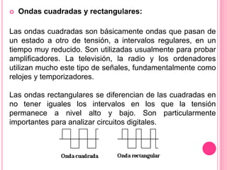  Ondas cuadradas y rectangulares:
Las ondas cuadradas son básicamente ondas que pasan de
un estado a otro de tensión, a intervalos regulares, en un
tiempo muy reducido. Son utilizadas usualmente para probar
amplificadores. La televisión, la radio y los ordenadores
utilizan mucho este tipo de señales, fundamentalmente como
relojes y temporizadores.
Las ondas rectangulares se diferencian de las cuadradas en
no tener iguales los intervalos en los que la tensión
permanece a nivel alto y bajo. Son particularmente
importantes para analizar circuitos digitales.
 