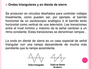  Ondas triangulares y en diente de sierra
Se producen en circuitos diseñados para controlar voltajes
linealmente, como pueden ser, por ejemplo, el barrido
horizontal de un osciloscopio analógico ó el barrido tanto
horizontal como vertical de una televisión. Las transiciones
entre el nivel mínimo y máximo de la señal cambian a un
ritmo constante. Estas transiciones se denominan rampas .
La onda en diente de sierra es un caso especial de señal
triangular con una rampa descendente de mucha más
pendiente que la rampa ascendente.
 