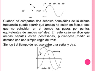 Cuando se comparan dos señales senoidales de la misma
frecuencia puede ocurrir que ambas no esten en fase,o sea,
que no coincidan en el tiempo los pasos por puntos
equivalentes de ambas señales. En este caso se dice que
ambas señales estan desfasadas, pudiendose medir el
desfase con una simple regla de tres:
Siendo t el tiempo de retraso entre una señal y otra.
 