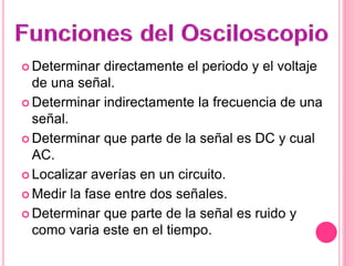  Determinar directamente el periodo y el voltaje
de una señal.
 Determinar indirectamente la frecuencia de una
señal.
 Determinar que parte de la señal es DC y cual
AC.
 Localizar averías en un circuito.
 Medir la fase entre dos señales.
 Determinar que parte de la señal es ruido y
como varia este en el tiempo.
 