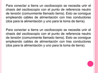 Para conectar a tierra un osciloscopio se necesita unir el
chasis del osciloscopio con el punto de referencia neutro
de tensión (comunmente llamado tierra). Esto se consigue
empleando cables de alimentación con tres conductores
(dos para la alimentación y uno para la toma de tierra).
Para conectar a tierra un osciloscopio se necesita unir el
chasis del osciloscopio con el punto de referencia neutro
de tensión (comunmente llamado tierra). Esto se consigue
empleando cables de alimentación con tres conductores
(dos para la alimentación y uno para la toma de tierra).
 