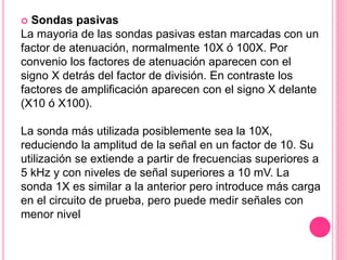  Sondas pasivas
La mayoria de las sondas pasivas estan marcadas con un
factor de atenuación, normalmente 10X ó 100X. Por
convenio los factores de atenuación aparecen con el
signo X detrás del factor de división. En contraste los
factores de amplificación aparecen con el signo X delante
(X10 ó X100).
La sonda más utilizada posiblemente sea la 10X,
reduciendo la amplitud de la señal en un factor de 10. Su
utilización se extiende a partir de frecuencias superiores a
5 kHz y con niveles de señal superiores a 10 mV. La
sonda 1X es similar a la anterior pero introduce más carga
en el circuito de prueba, pero puede medir señales con
menor nivel
 