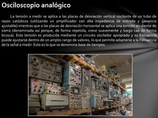 Osciloscopio analógico
La tensión a medir se aplica a las placas de desviación vertical oscilante de un tubo de
rayos catódicos (utilizando un amplificador con alta impedancia de entrada y ganancia
ajustable) mientras que a las placas de desviación horizontal se aplica una tensión en diente de
sierra (denominada así porque, de forma repetida, crece suavemente y luego cae de forma
brusca). Esta tensión es producida mediante un circuito oscilador apropiado y su frecuencia
puede ajustarse dentro de un amplio rango de valores, lo que permite adaptarse a la frecuencia
de la señal a medir. Esto es lo que se denomina base de tiempos
 
